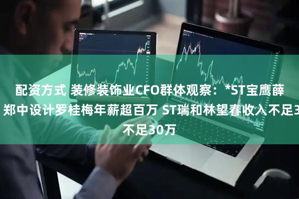 配资方式 装修装饰业CFO群体观察：*ST宝鹰薛文、郑中设计罗桂梅年薪超百万 ST瑞和林望春收入不足30万
