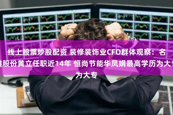 线上股票炒股配资 装修装饰业CFO群体观察：名雕股份黄立任职近14年 恒尚节能华凤娟最高学历为大专