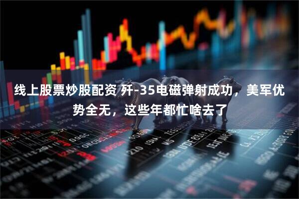线上股票炒股配资 歼-35电磁弹射成功，美军优势全无，这些年都忙啥去了