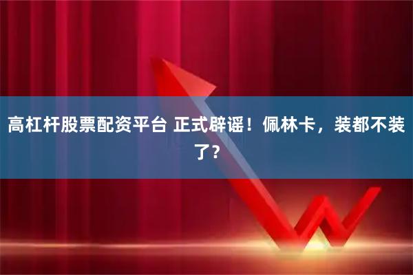 高杠杆股票配资平台 正式辟谣！佩林卡，装都不装了？