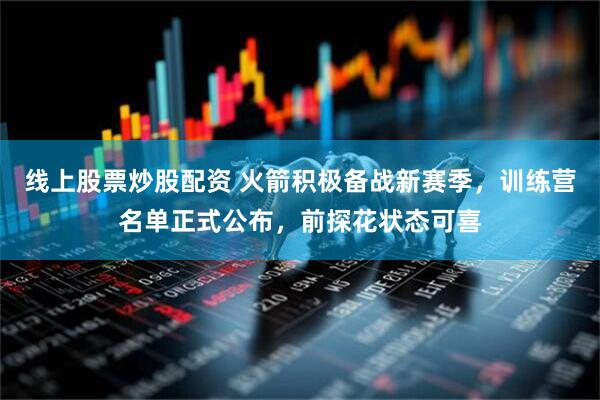 线上股票炒股配资 火箭积极备战新赛季，训练营名单正式公布，前探花状态可喜