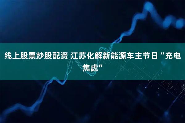 线上股票炒股配资 江苏化解新能源车主节日“充电焦虑”