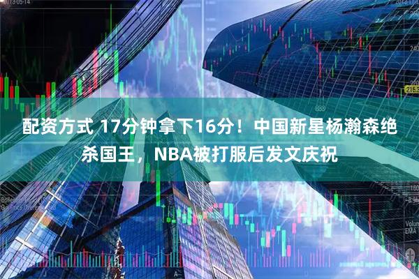配资方式 17分钟拿下16分！中国新星杨瀚森绝杀国王，NBA被打服后发文庆祝