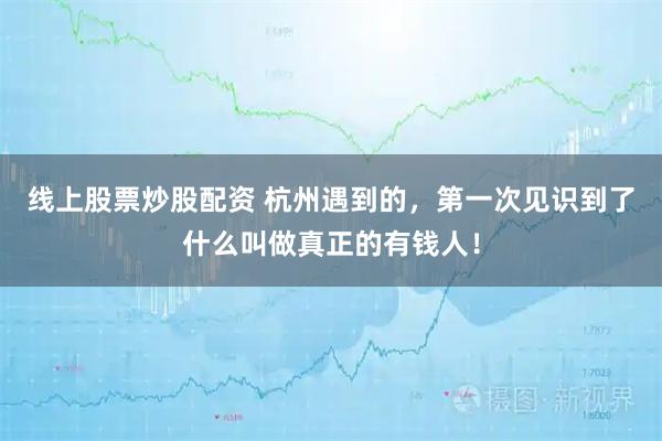线上股票炒股配资 杭州遇到的，第一次见识到了什么叫做真正的有钱人！