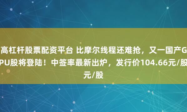 高杠杆股票配资平台 比摩尔线程还难抢,又一国产GPU股将登陆!中签率最新出炉,发行价104.66元/股