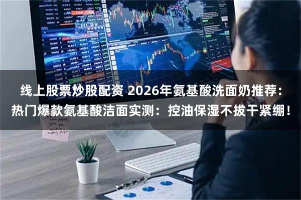 线上股票炒股配资 2026年氨基酸洗面奶推荐:热门爆款氨基酸洁面实测:控油保湿不拔干紧绷!