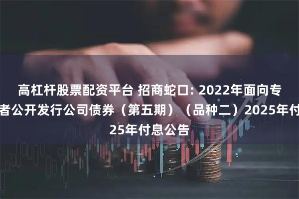 高杠杆股票配资平台 招商蛇口: 2022年面向专业投资者公开发行公司债券（第五期）（品种二）2025年付息公告