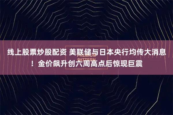 线上股票炒股配资 美联储与日本央行均传大消息！金价飙升创六周高点后惊现巨震