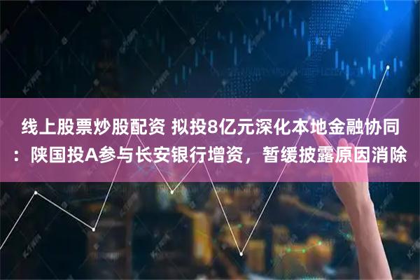 线上股票炒股配资 拟投8亿元深化本地金融协同：陕国投A参与长安银行增资，暂缓披露原因消除