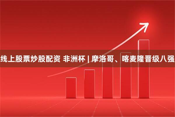 线上股票炒股配资 非洲杯 | 摩洛哥、喀麦隆晋级八强