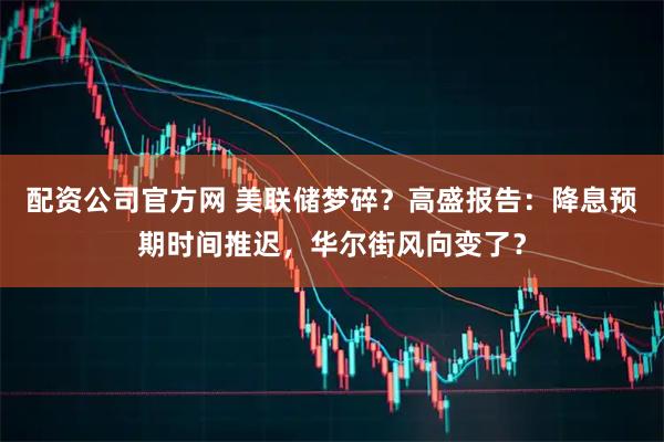 配资公司官方网 美联储梦碎？高盛报告：降息预期时间推迟，华尔街风向变了？