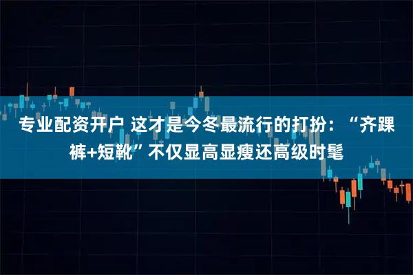 专业配资开户 这才是今冬最流行的打扮：“齐踝裤+短靴”不仅显高显瘦还高级时髦