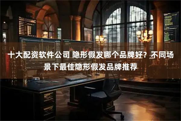 十大配资软件公司 隐形假发哪个品牌好？不同场景下最佳隐形假发品牌推荐
