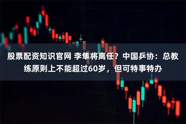 股票配资知识官网 李隼将离任？中国乒协：总教练原则上不能超过60岁，但可特事特办