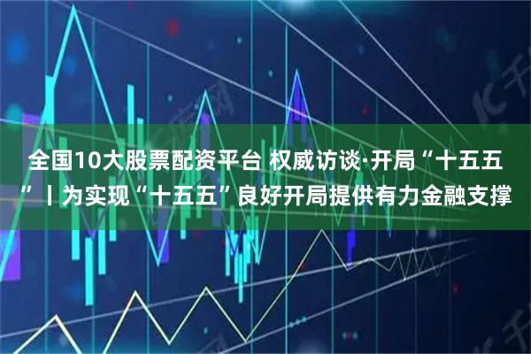 全国10大股票配资平台 权威访谈·开局“十五五”丨为实现“十五五”良好开局提供有力金融支撑