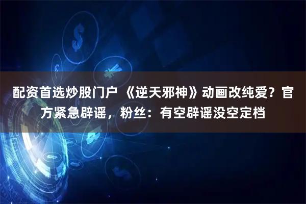 配资首选炒股门户 《逆天邪神》动画改纯爱？官方紧急辟谣，粉丝：有空辟谣没空定档