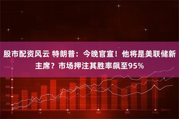 股市配资风云 特朗普：今晚官宣！他将是美联储新主席？市场押注其胜率飙至95%