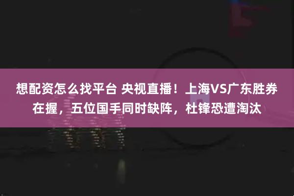 想配资怎么找平台 央视直播！上海VS广东胜券在握，五位国手同时缺阵，杜锋恐遭淘汰