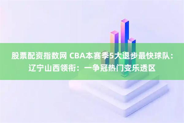 股票配资指数网 CBA本赛季5大退步最快球队：辽宁山西领衔：一争冠热门变乐透区