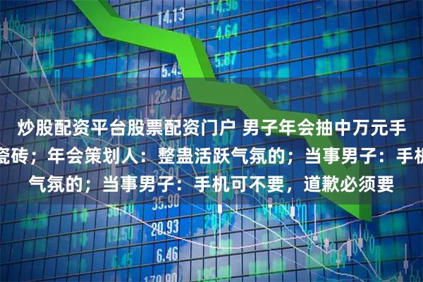 炒股配资平台股票配资门户 男子年会抽中万元手机，回家后打开竟变瓷砖；年会策划人：整蛊活跃气氛的；当事男子：手机可不要，道歉必须要