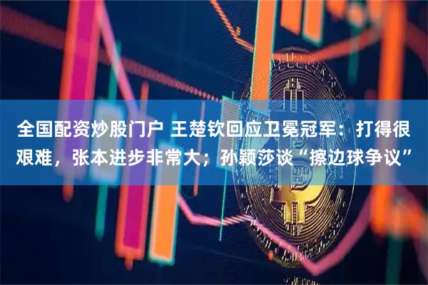 全国配资炒股门户 王楚钦回应卫冕冠军：打得很艰难，张本进步非常大；孙颖莎谈“擦边球争议”