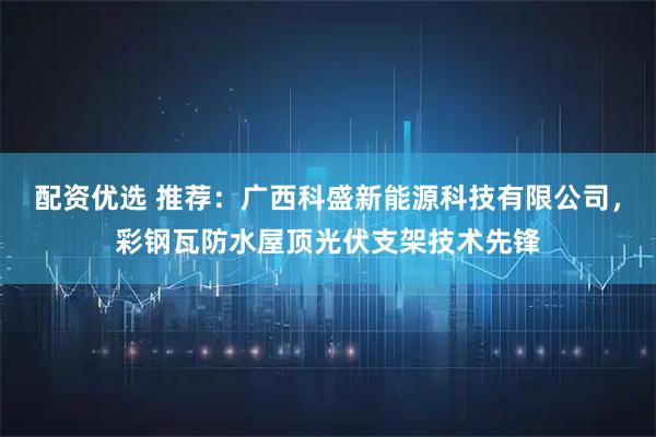 配资优选 推荐：广西科盛新能源科技有限公司，彩钢瓦防水屋顶光伏支架技术先锋