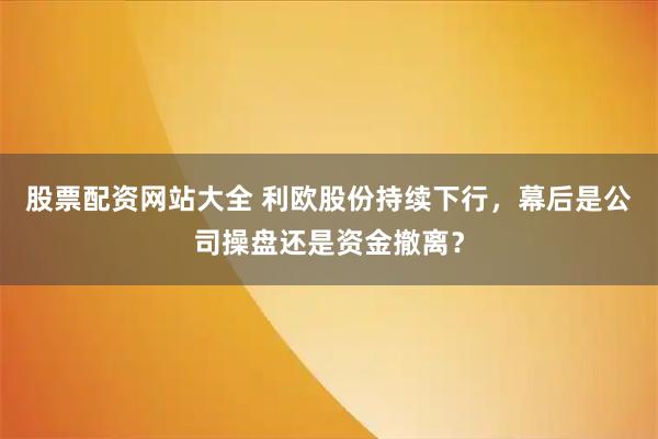 股票配资网站大全 利欧股份持续下行，幕后是公司操盘还是资金撤离？