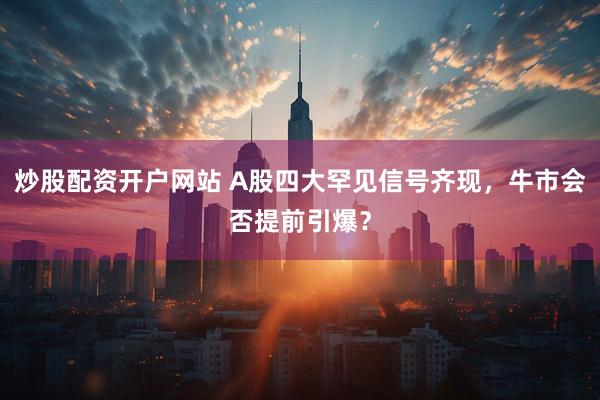 炒股配资开户网站 A股四大罕见信号齐现，牛市会否提前引爆？