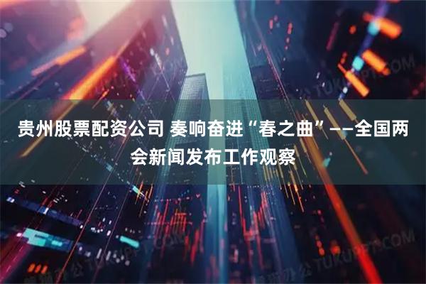 贵州股票配资公司 奏响奋进“春之曲”——全国两会新闻发布工作观察