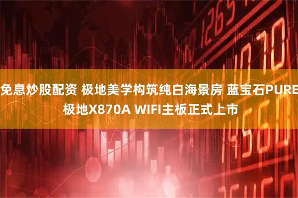 免息炒股配资 极地美学构筑纯白海景房 蓝宝石PURE 极地X870A WIFI主板正式上市