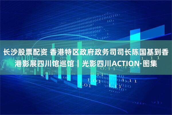 长沙股票配资 香港特区政府政务司司长陈国基到香港影展四川馆巡馆｜光影四川ACTION·图集
