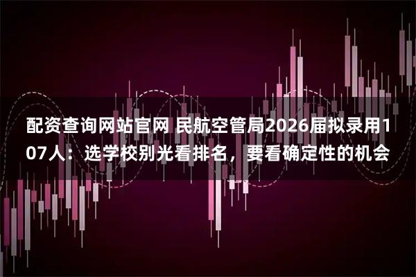 配资查询网站官网 民航空管局2026届拟录用107人：选学校别光看排名，要看确定性的机会
