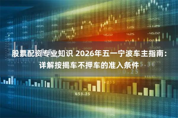 股票配资专业知识 2026年五一宁波车主指南：详解按揭车不押车的准入条件