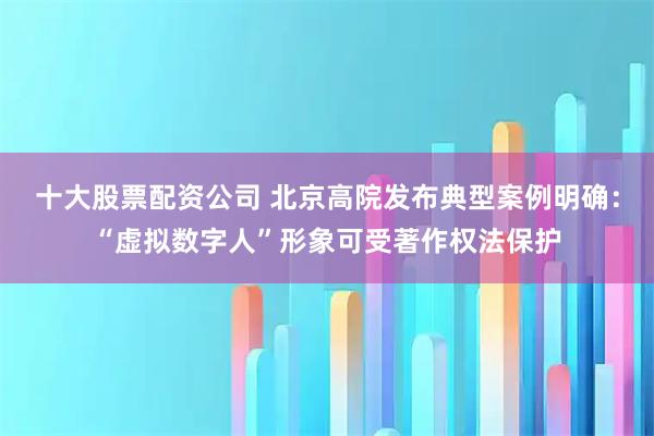 十大股票配资公司 北京高院发布典型案例明确：“虚拟数字人”形象可受著作权法保护