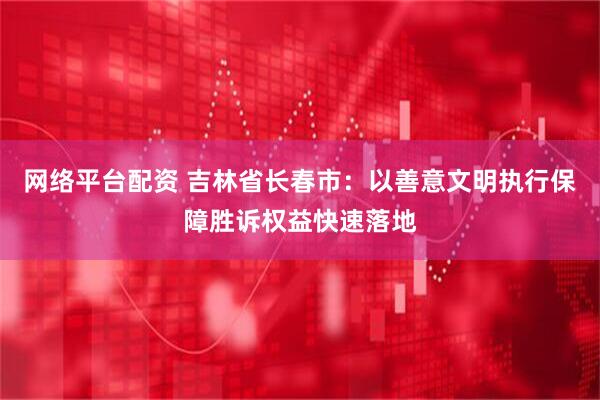 网络平台配资 吉林省长春市：以善意文明执行保障胜诉权益快速落地