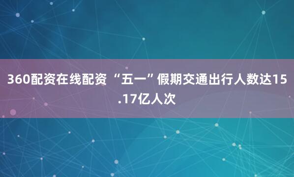 360配资在线配资 “五一”假期交通出行人数达15.17亿人次
