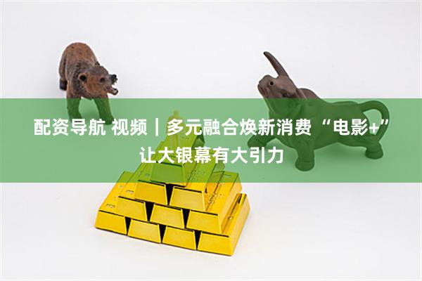 配资导航 视频｜多元融合焕新消费 “电影+”让大银幕有大引力