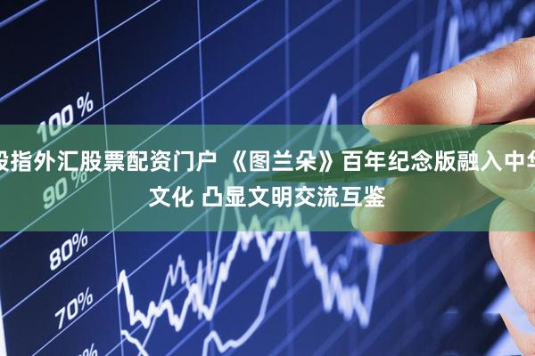 股指外汇股票配资门户 《图兰朵》百年纪念版融入中华文化 凸显文明交流互鉴
