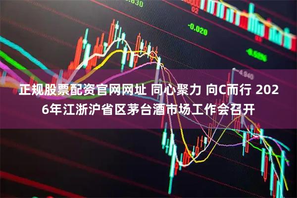 正规股票配资官网网址 同心聚力 向C而行 2026年江浙沪省区茅台酒市场工作会召开