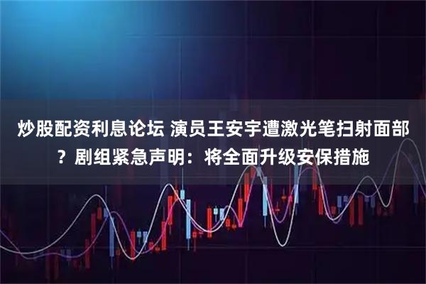 炒股配资利息论坛 演员王安宇遭激光笔扫射面部？剧组紧急声明：将全面升级安保措施