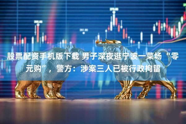 股票配资手机版下载 男子深夜逛宁波一菜场 “零元购”，警方：涉案三人已被行政拘留