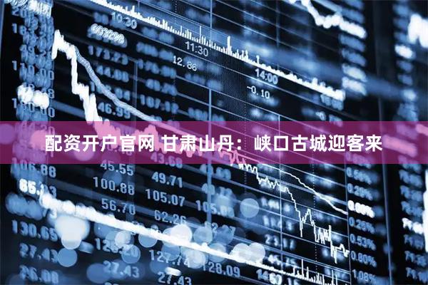 配资开户官网 甘肃山丹：峡口古城迎客来