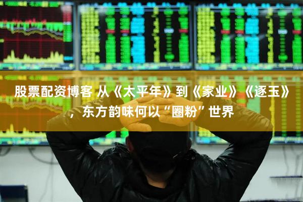 股票配资博客 从《太平年》到《家业》《逐玉》，东方韵味何以“圈粉”世界