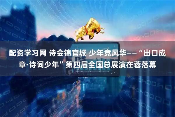 配资学习网 诗会锦官城 少年竞风华——“出口成章·诗词少年”第四届全国总展演在蓉落幕