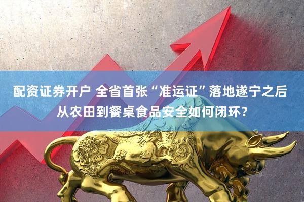 配资证券开户 全省首张“准运证”落地遂宁之后 从农田到餐桌食品安全如何闭环？